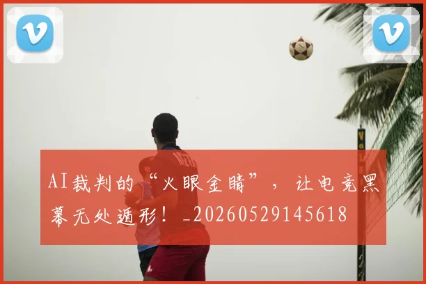 AI裁判的“火眼金睛”，让电竞黑幕无处遁形！_20260529145618