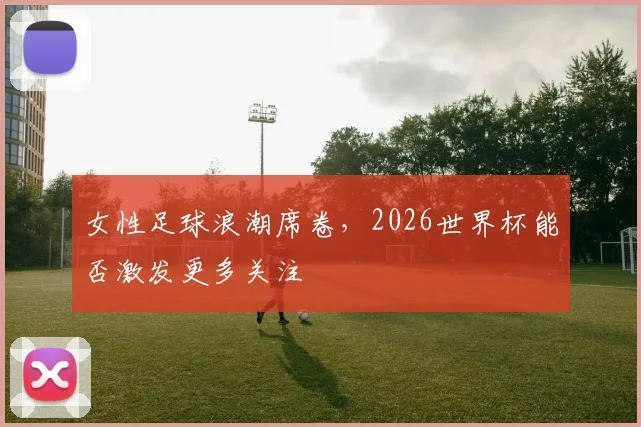 女性足球浪潮席卷，2026世界杯能否激发更多关注