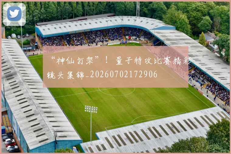 “神仙打架”！量子特攻比赛精彩镜头集锦_20260702172906
