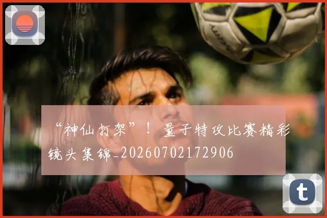 “神仙打架”！量子特攻比赛精彩镜头集锦_20260702172906