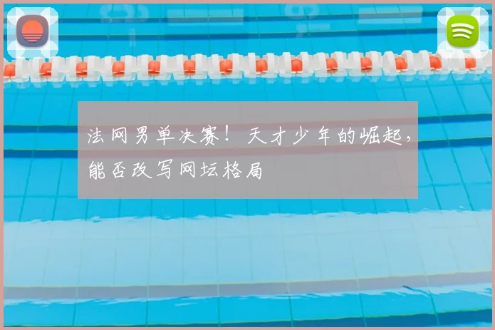 法网男单决赛！天才少年的崛起，能否改写网坛格局