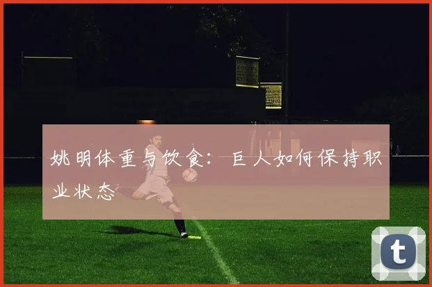 姚明体重与饮食：巨人如何保持职业状态