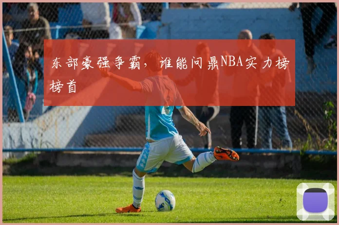 东部豪强争霸，谁能问鼎NBA实力榜榜首