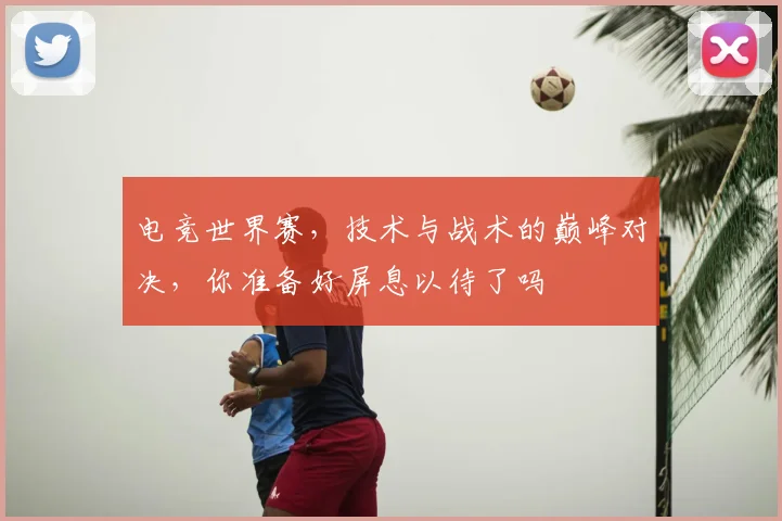 电竞世界赛，技术与战术的巅峰对决，你准备好屏息以待了吗