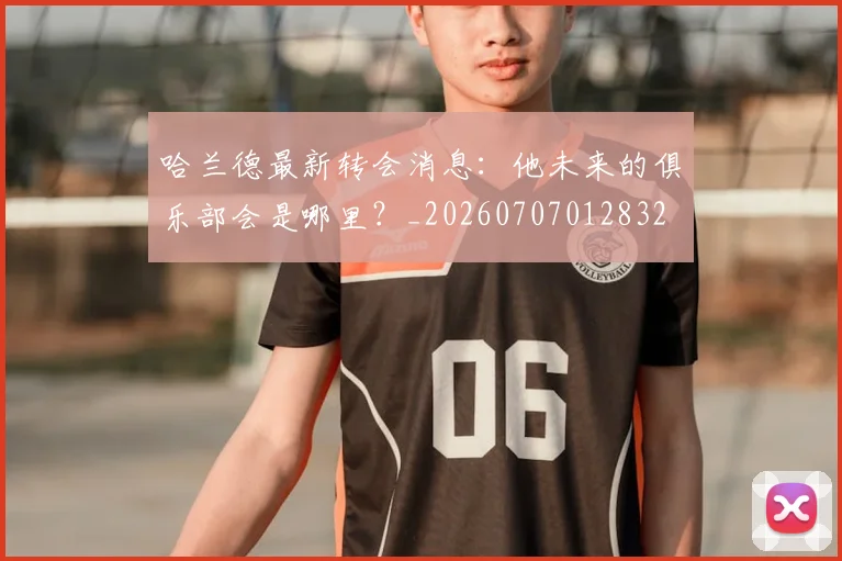 哈兰德最新转会消息:他未来的俱乐部会是哪里?_20260707012832