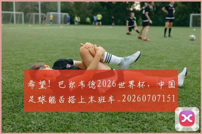 希望！巴尔韦德2026世界杯，中国足球能否搭上末班车_20260707151525