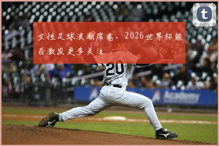 女性足球浪潮席卷，2026世界杯能否激发更多关注