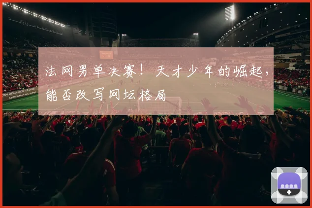 法网男单决赛！天才少年的崛起，能否改写网坛格局