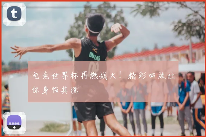 电竞世界杯再燃战火！精彩回放让你身临其境